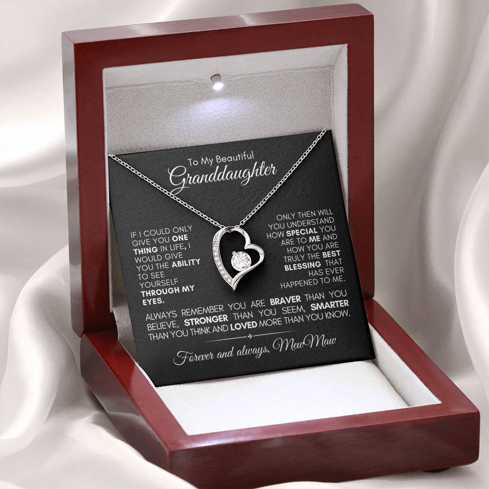 Message card fin Mahogany gift with light displaying the message : To My Beautiful Granddaughter
IF I COULD ONLY GIVE YOU ONE THING IN LIFE, I WOULD GIVE YOU THE ABILITY TO SEE YOURSELF THROUGH MY EYES.
ONLY THEN WILL YOU UNDERSTAND HOW SPECIAL YOU ARE TO ME AND HOW YOU ARE TRULY THE BEST BLESSING THAT HAS EVER HAPPENED TO ME. ALWAYS REMEMBER YOU ARE BRAVER THAN YOU BELIEVE, STRONGER THAN YOU SEEM SMARTER THAN YOU THINK AND LOVED MORE THAN YOU KNOW. forever and always, MewMaw